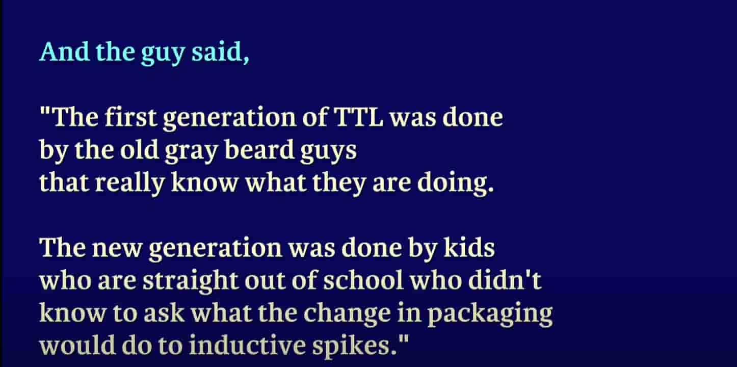 and image quoted, the first generation of TTL was don by the old gray beard guys that really know what they are doing, the new generation was done by kids who are straight out of school who didn't know to ask what the change in packaging would do to inductive spikes